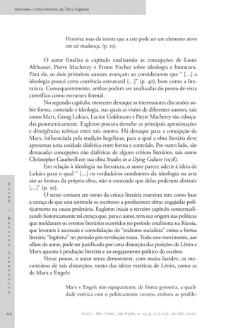 E
c
c
o
S
–
R
e
v
i
s
t
a
C
i
e
n
t
í
f
i
c
a
Marxismo e crítica literária, de Terry Eagleton
EccoS – Rev. Cient., São Paulo, n. 29, p. 253-256, set./dez. 2012.254
História; mas ela insiste que a arte pode ser um elemento ativo
em tal mudança. (p. 25).
O autor finaliza o capítulo analisando as concepções de Louis
Althusser, Pierre Macherey e Ernest Fischer sobre ideologia e literatura.
Para ele, os dois primeiros autores avançam ao considerarem que “ […] a
ideologia possui certa coerência estrutural […]” (p. 40), bem como a lite-
ratura. Consequentemente, ambas podem ser analisadas do ponto de vista
científico como estrutura formal.
No segundo capítulo, merecem destaque as interessantes discussões so-
bre forma, conteúdo e ideologia, nas quais as visões de diferentes autores, tais
como Marx, Georg Lukács, Lucien Goldmann e Pierre Macherey são esboça-
das panoramicamente. Eagleton procura desvelar as principais aproximações
e divergências teóricas entre tais autores. Há destaque para a concepção de
Marx, influenciada pela tradição hegeliana, para a qual a obra literária deve
apresentar uma unidade dialética entre forma e conteúdo. Por outro lado, são
destacadas concepções não dialéticas de alguns críticos literários, tais como
Christopher Caudwell em sua obra Studies in a Dying Culture (1938).
Em relação à ideologia na literatura, o autor parece aderir à ideia de
Lukács para o qual “ […] os verdadeiros condutores da ideologia na arte
são as formas da própria obra, não o conteúdo que delas podemos abstrair
[…]” (p. 50).
O senso comum em torno da crítica literária marxista tem como base
a crença de que essa estimula os escritores a produzirem obras engajadas poli-
ticamente na causa proletária. Eagleton inicia o terceiro capítulo contextuali-
zando historicamente tal crença que, para o autor, tem sua origem nas políticas
que moldaram os eventos literários ocorridos no período estalinista na Rússia,
que levaram à ascensão e consolidação do “realismo socialista” como a forma
literária “legítima” no período pós-revolução russa. Todo esse movimento, aos
olhos do autor, pode ser justificado por uma distorção das posições de Lênin e
Marx quanto à produção literária e ao engajamento político do escritor.
Nesse ponto, o autor tenta demonstrar, com muita lucidez, os me-
canismos de tais distorções, tanto das ideias estéticas de Lênin, como as
de Marx e Engels:
Marx e Engels não equiparavam, de forma grosseira, a quali-
dade estética com o politicamente correto, embora as predile-
 