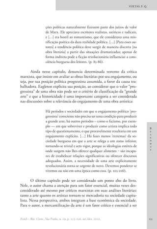 R
e
s
e
n
h
a
s
VOLTAS, F. Q.
EccoS – Rev. Cient., São Paulo, n. 29, p. 253-256, set./dez. 2012. 255
ções políticas naturalmente fizessem parte dos juízos de valor
de Marx. Ele apreciava escritores realistas, satíricos e radicais,
e […] era hostil ao romantismo, que ele considerava uma mis-
tificação poética da dura realidade política. […] [Para esses au-
tores] a tendência política deve surgir de maneira discreta [na
obra literária] a partir das situações dramatizadas; apenas de
forma indireta pode a ficção revolucionária influenciar a cons-
ciência burguesa dos leitores. (p. 85-86).
Ainda nesse capítulo, denuncia determinada vertente da crítica
marxista, que insiste em avaliar as obras literárias por seu engajamento, ou
seja, por sua posição política progressista assumida, a favor da causa tra-
balhadora. Eagleton explicita sua posição, ao considerar que o valor “pro-
gressista” de uma obra não pode ser o critério de classificação da “grande
arte” e que a historicidade é uma importante categoria a ser considerada
nas discussões sobre a relevância do engajamento de uma obra artística:
Há períodos e sociedades em que o engajamento político ‘pro-
gressista’ consciente não precisa ser uma condição para produzir
a grande arte; há outros períodos – como o facismo, por exem-
plo — em que sobreviver e produzir como artista implica todo
tipo de questionamento, o que provavelmente resultaria em um
engajamento explícito. […] Há fases menos ‘extremas‘ da so-
ciedade burguesa em que a arte se relega a um status inferior,
tornando-se trivial e sem vigor, porque as ideologias estéreis de
onde surgem não lhes oferece qualquer alimento ‒ são incapa-
zes de estabelecer relações significativas ou oferecer discursos
adequados. Assim, a necessidade de uma arte explicitamente
revolucionária torna-se urgente de novo. Devemos ponderar se
vivemos ou não em uma época como essa. (p. 105-106).
O último capítulo pode ser considerado um ponto alto do livro.
Nele, o autor chama a atenção para um fator essencial, muitas vezes des-
considerado até mesmo por críticos marxistas em suas análises literárias:
tanto a arte quanto os artistas tornam-se mercadoria na sociedade capita-
lista. Nessa perspectiva, ambos integram a base econômica da sociedade.
Para o autor, a mercantilização da arte é um fator crítico e essencial a ser
 