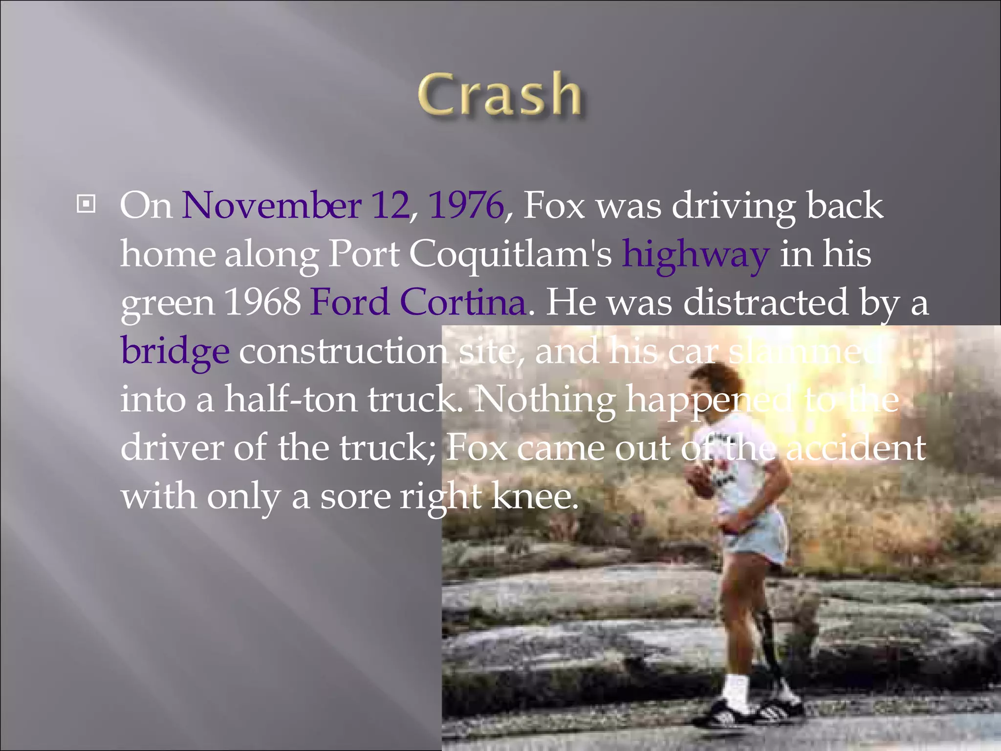 On  November 12 ,  1976 , Fox was driving back home along Port Coquitlam's  highway  in his green 1968  Ford Cortina . He was distracted by a  bridge  construction site, and his car slammed into a half-ton truck. Nothing happened to the driver of the truck; Fox came out of the accident with only a sore right knee. 