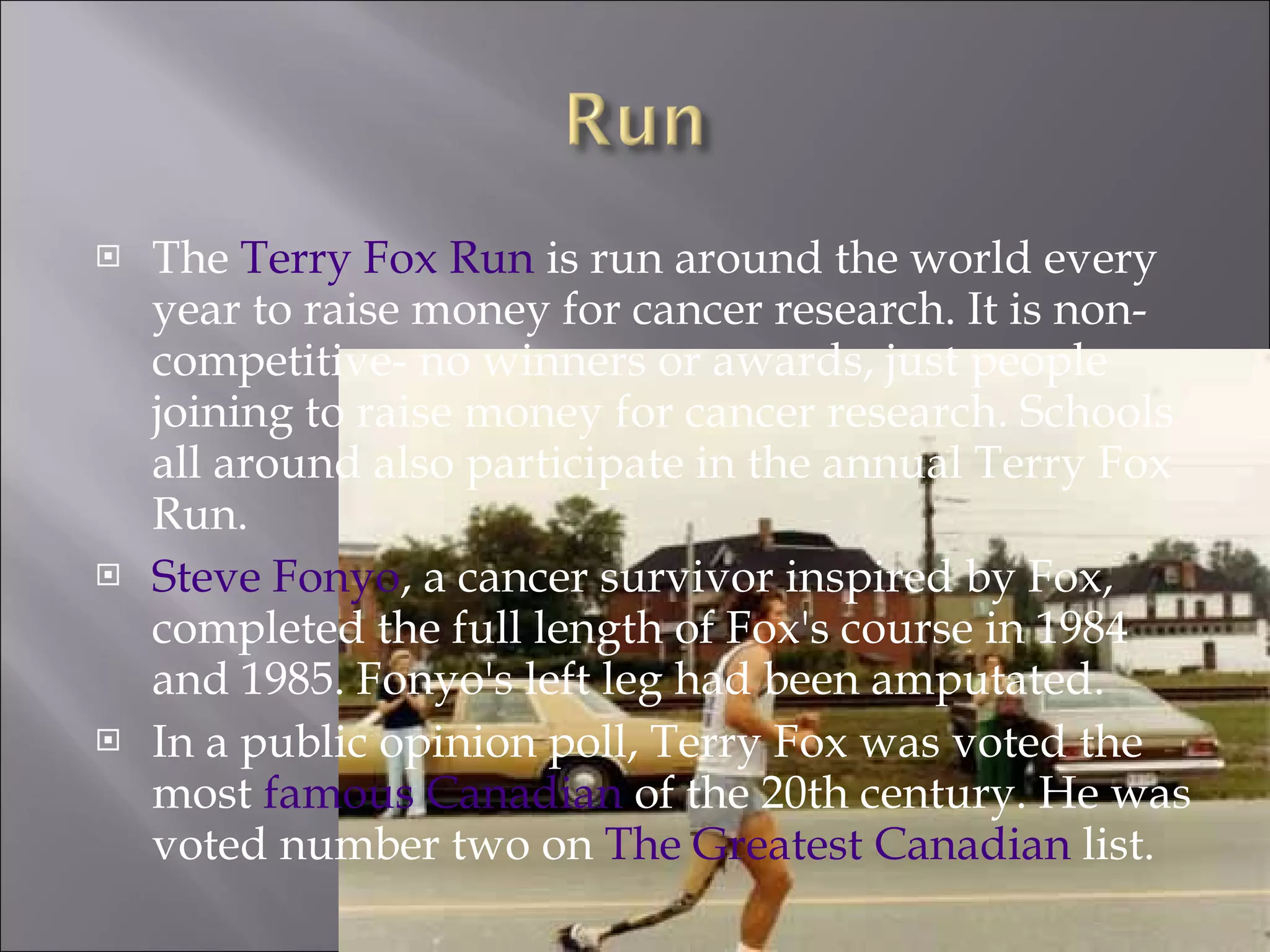 The  Terry Fox Run  is run around the world every year to raise money for cancer research. It is non-competitive- no winners or awards, just people joining to raise money for cancer research. Schools all around also participate in the annual Terry Fox Run. Steve Fonyo , a cancer survivor inspired by Fox, completed the full length of Fox's course in 1984 and 1985. Fonyo's left leg had been amputated. In a public opinion poll, Terry Fox was voted the most  famous Canadian  of the 20th century. He was voted number two on  The Greatest Canadian  list. 