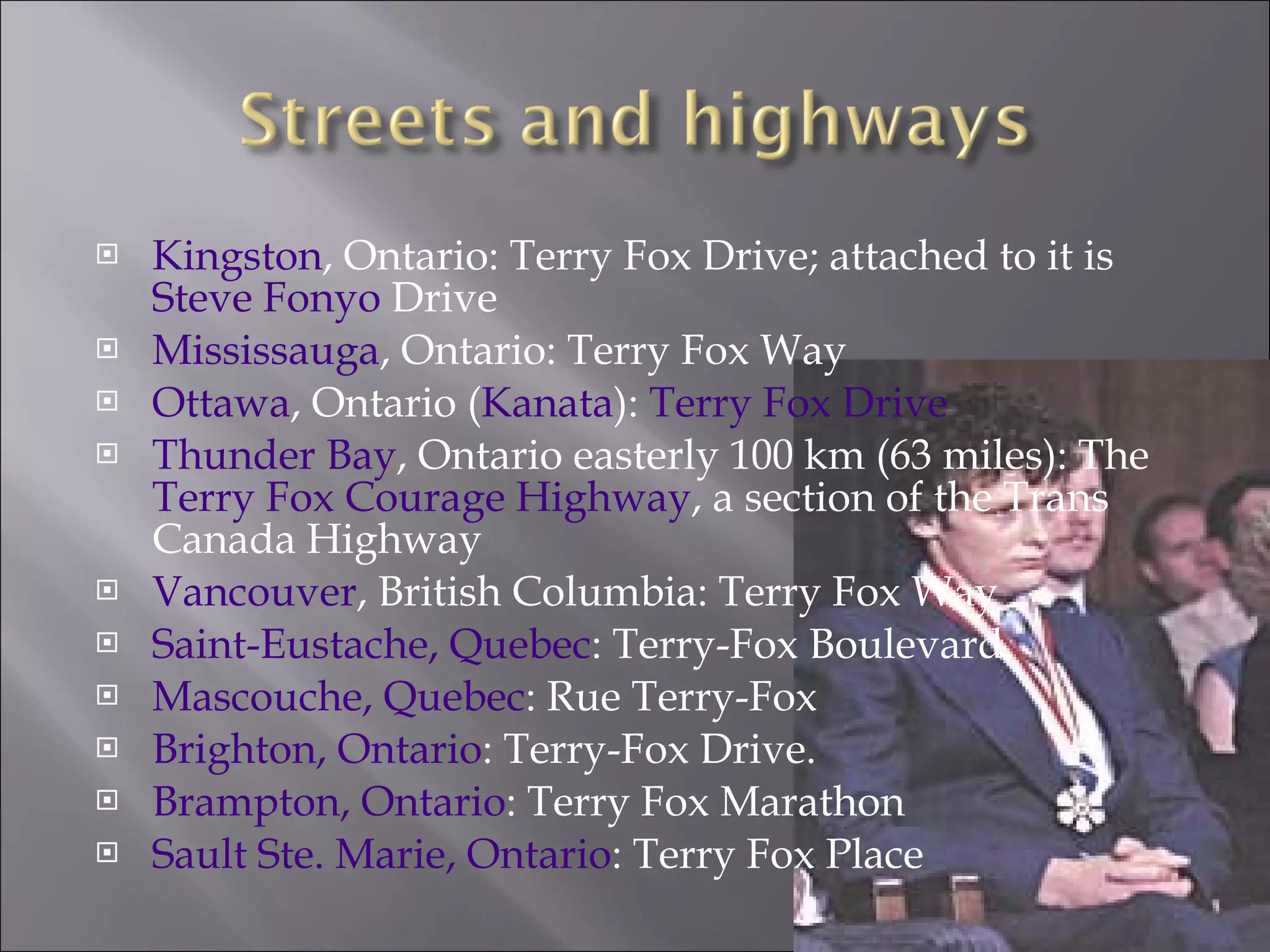 Kingston , Ontario: Terry Fox Drive; attached to it is  Steve Fonyo  Drive  Mississauga , Ontario: Terry Fox Way  Ottawa , Ontario ( Kanata ):  Terry Fox Drive   Thunder Bay , Ontario easterly 100 km (63 miles): The  Terry Fox Courage Highway , a section of the Trans Canada Highway  Vancouver , British Columbia: Terry Fox Way  Saint-Eustache, Quebec : Terry-Fox Boulevard.  Mascouche, Quebec : Rue Terry-Fox  Brighton, Ontario : Terry-Fox Drive.  Brampton, Ontario : Terry Fox Marathon  Sault Ste. Marie, Ontario : Terry Fox Place  