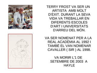 TERRY FROST VA SER UN
ARTISTA AMB MOLT
D’ÈXIT. DURANT LA SEVA
VIDA VA TREBALLAR EN
DIFERENTS ESCOLES
D'ART I UNIVERSITATS
D'ARREU DEL MÓN.
VA SER NOMENAT PER A LA
REAL ACADÈMIA AL 1992 I
TAMBÉ EL VAN NOMENAR
CAVALLER ( SIR ) AL 1998.
VA MORIR L'1 DE
SETEMBRE DE 2003 A
HAYLE
 