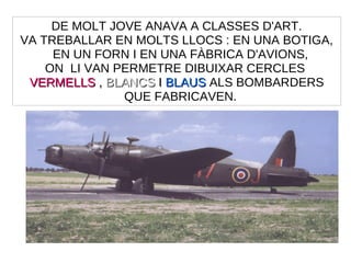 DE MOLT JOVE ANAVA A CLASSES D'ART.
VA TREBALLAR EN MOLTS LLOCS : EN UNA BOTIGA,
EN UN FORN I EN UNA FÀBRICA D'AVIONS,
ON LI VAN PERMETRE DIBUIXAR CERCLES
VERMELLSVERMELLS ,, BLANCSBLANCS II BLAUSBLAUS ALS BOMBARDERS
QUE FABRICAVEN.
 