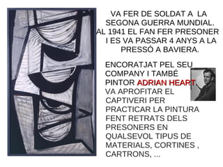 VA FER DE SOLDAT A LA
SEGONA GUERRA MUNDIAL.
AL 1941 EL FAN FER PRESONER
I ES VA PASSAR 4 ANYS A LA
PRESSÓ A BAVIERA.
ENCORATJAT PEL SEU
COMPANY I TAMBÉ
PINTOR ADRIAN HEARTADRIAN HEART,
VA APROFITAR EL
CAPTIVERI PER
PRACTICAR LA PINTURA
FENT RETRATS DELS
PRESONERS EN
QUALSEVOL TIPUS DE
MATERIALS, CORTINES ,
CARTRONS, ...
 