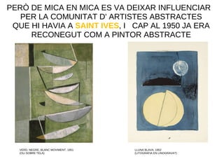 PERÒ DE MICA EN MICA ES VA DEIXAR INFLUENCIAR
PER LA COMUNITAT D' ARTISTES ABSTRACTES
QUE HI HAVIA A SAINT IVES, I CAP AL 1950 JA ERA
RECONEGUT COM A PINTOR ABSTRACTE
VERD, NEGRE, BLANC MOVIMENT, 1951
(OLI SOBRE TELA)
LLUNA BLAVA, 1952
(LITOGRAFIA EN LINOGRAVAT)
 