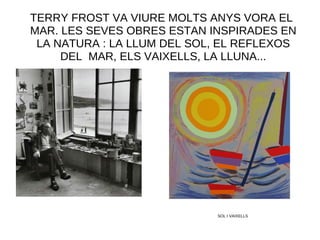 TERRY FROST VA VIURE MOLTS ANYS VORA EL
MAR. LES SEVES OBRES ESTAN INSPIRADES EN
LA NATURA : LA LLUM DEL SOL, EL REFLEXOS
DEL MAR, ELS VAIXELLS, LA LLUNA...
SOL I VAIXELLS
 