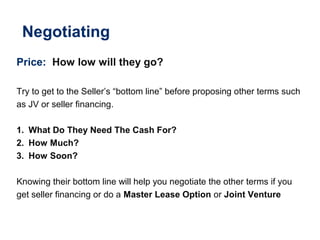 Negotiating
Price: How low will they go?
Try to get to the Seller’s “bottom line” before proposing other terms such
as JV or seller financing.
1. What Do They Need The Cash For?
2. How Much?
3. How Soon?
Knowing their bottom line will help you negotiate the other terms if you
get seller financing or do a Master Lease Option or Joint Venture
 