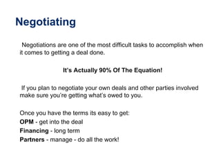 Negotiating
Negotiations are one of the most difficult tasks to accomplish when
it comes to getting a deal done.
It’s Actually 90% Of The Equation!
If you plan to negotiate your own deals and other parties involved
make sure you’re getting what’s owed to you.
Once you have the terms its easy to get:
OPM - get into the deal
Financing - long term
Partners - manage - do all the work!
 