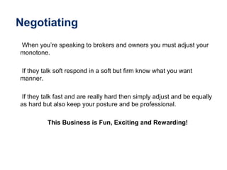 Negotiating
When you’re speaking to brokers and owners you must adjust your
monotone.
If they talk soft respond in a soft but firm know what you want
manner.
If they talk fast and are really hard then simply adjust and be equally
as hard but also keep your posture and be professional.
This Business is Fun, Exciting and Rewarding!
 