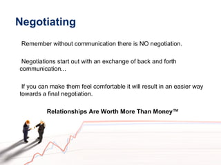 Negotiating
Remember without communication there is NO negotiation.
Negotiations start out with an exchange of back and forth
communication...
If you can make them feel comfortable it will result in an easier way
towards a final negotiation.
Relationships Are Worth More Than Money™
 