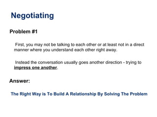 Negotiating
Problem #1
First, you may not be talking to each other or at least not in a direct
manner where you understand each other right away.
Instead the conversation usually goes another direction - trying to
impress one another.
Answer:
The Right Way is To Build A Relationship By Solving The Problem
 