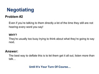 Negotiating
Problem #2
Even if you’re talking to them directly a lot of the time they still are not
hearing every word you say!
WHY?
They're usually too busy trying to think about what they’re going to say
next.
Answer:
The best way to deflate this is to let them get it all out, listen more than
talk…
Until It’s Your Turn Of Course…
 