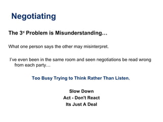 Negotiating
The 3rd
Problem is Misunderstanding…
What one person says the other may misinterpret.
I’ve even been in the same room and seen negotiations be read wrong
from each party…
Too Busy Trying to Think Rather Than Listen.
Slow Down
Act - Don't React
Its Just A Deal
 