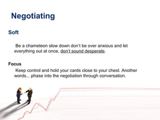 Negotiating
Soft
Be a chameleon slow down don’t be over anxious and let
everything out at once, don’t sound desperate.
Focus
Keep control and hold your cards close to your chest. Another
words... phase into the negotiation through conversation.
 