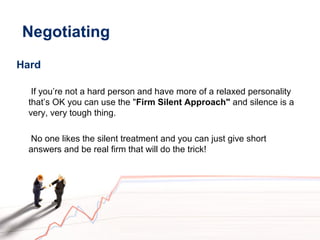 Negotiating
Hard
If you’re not a hard person and have more of a relaxed personality
that’s OK you can use the "Firm Silent Approach" and silence is a
very, very tough thing.
No one likes the silent treatment and you can just give short
answers and be real firm that will do the trick!
 