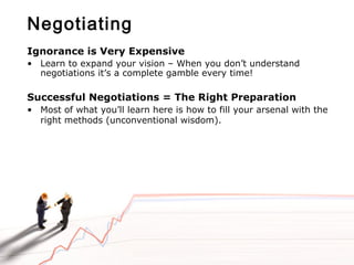 Negotiating
Ignorance is Very Expensive
• Learn to expand your vision – When you don’t understand
negotiations it’s a complete gamble every time!
Successful Negotiations = The Right Preparation
• Most of what you’ll learn here is how to fill your arsenal with the
right methods (unconventional wisdom).
 