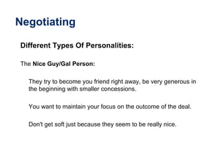 Negotiating
Different Types Of Personalities:
The Nice Guy/Gal Person:
They try to become you friend right away, be very generous in
the beginning with smaller concessions.
You want to maintain your focus on the outcome of the deal.
Don't get soft just because they seem to be really nice.
 