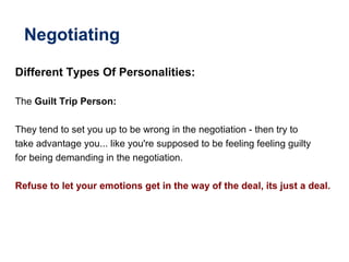 Negotiating
Different Types Of Personalities:
The Guilt Trip Person:
They tend to set you up to be wrong in the negotiation - then try to
take advantage you... like you're supposed to be feeling feeling guilty
for being demanding in the negotiation.
Refuse to let your emotions get in the way of the deal, its just a deal.
 