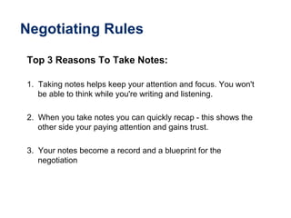Negotiating Rules
Top 3 Reasons To Take Notes:
1. Taking notes helps keep your attention and focus. You won't
be able to think while you're writing and listening.
2. When you take notes you can quickly recap - this shows the
other side your paying attention and gains trust.
3. Your notes become a record and a blueprint for the
negotiation
 