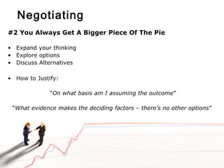 Negotiating
#2 You Always Get A Bigger Piece Of The Pie
• Expand your thinking
• Explore options
• Discuss Alternatives
• How to Justify:
“On what basis am I assuming the outcome”
“What evidence makes the deciding factors – there’s no other options”
 