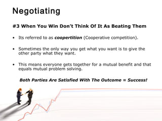 Negotiating
#3 When You Win Don’t Think Of It As Beating Them
• Its referred to as coopertition (Cooperative competition).
• Sometimes the only way you get what you want is to give the
other party what they want.
• This means everyone gets together for a mutual benefit and that
equals mutual problem solving.
Both Parties Are Satisfied With The Outcome = Success!
 