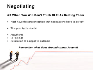 Negotiating
#3 When You Win Don’t Think Of It As Beating Them
• Most have this preconception that negotiations have to be tuff.
• This poor tactic starts:
• Arguments
• Ill Feelings
• Retaliation to a negative outcome
Remember what Goes Around comes Around!
 