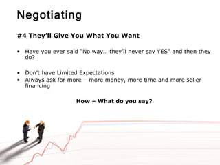Negotiating
#4 They’ll Give You What You Want
• Have you ever said “No way… they’ll never say YES” and then they
do?
• Don’t have Limited Expectations
• Always ask for more – more money, more time and more seller
financing
How – What do you say?
 