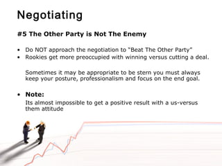 Negotiating
#5 The Other Party is Not The Enemy
• Do NOT approach the negotiation to “Beat The Other Party”
• Rookies get more preoccupied with winning versus cutting a deal.
Sometimes it may be appropriate to be stern you must always
keep your posture, professionalism and focus on the end goal.
• Note:
Its almost impossible to get a positive result with a us-versus
them attitude
 