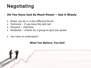 Negotiating
#6 You Have Just As Much Power – Use it Wisely
• Power can be in a few different forms:
• Technical – if you have the skill set
• Personal – charisma
• Positional – chosen by a group to give you power
• You have to understand:
What You Believe, You Get!
 