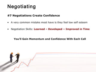 Negotiating
#7 Negotiations Create Confidence
• A very common mistake most have is they feel low self esteem
• Negotiation Skills: Learned – Developed – Improved in Time
You’ll Gain Momentum and Confidence With Each Call
 