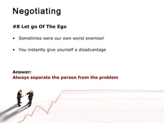 Negotiating
#8 Let go Of The Ego
• Sometimes were our own worst enemies!
• You instantly give yourself a disadvantage
Answer:
Always separate the person from the problem
 