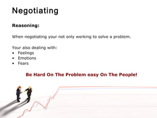 Negotiating
Reasoning:
When negotiating your not only working to solve a problem.
Your also dealing with:
• Feelings
• Emotions
• Fears
Be Hard On The Problem easy On The People!
 