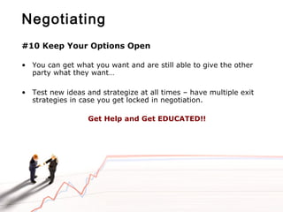 Negotiating
#10 Keep Your Options Open
• You can get what you want and are still able to give the other
party what they want…
• Test new ideas and strategize at all times – have multiple exit
strategies in case you get locked in negotiation.
Get Help and Get EDUCATED!!
 