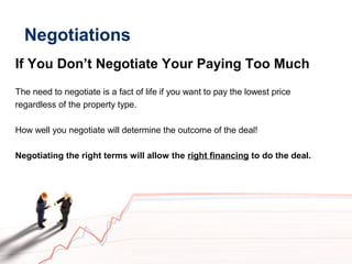 Negotiations
If You Don’t Negotiate Your Paying Too Much
The need to negotiate is a fact of life if you want to pay the lowest price
regardless of the property type.
How well you negotiate will determine the outcome of the deal!
Negotiating the right terms will allow the right financing to do the deal.
 