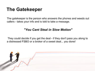 The Gatekeeper
The gatekeeper is the person who answers the phones and weeds out
callers - takes your info and is told to take a message.
"You Cant Steal in Slow Motion"
They could decide if you get the deal - if they don't pass you along to
a distressed FSBO or a broker of a sweet deal... you done!
 