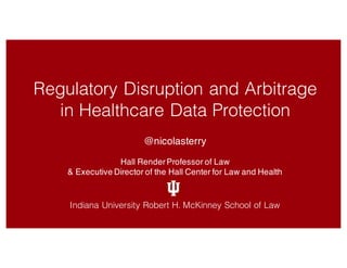 Regulatory Disruption and Arbitrage
in Healthcare Data Protection
@nicolasterry
Hall RenderProfessor of Law
& Executive Director of the Hall Center for Law and Health
Indiana University Robert H. McKinney School of Law
 