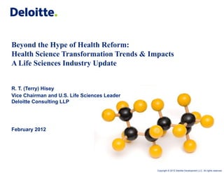 Beyond the Hype of Health Reform:
Health Science Transformation Trends & Impacts
A Life Sciences Industry Update


R. T. (Terry) Hisey
Vice Chairman and U.S. Life Sciences Leader
Deloitte Consulting LLP




February 2012




                                              Copyright © 2012 Deloitte Development LLC. All rights reserved.
 