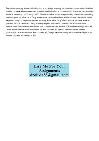 Terry is an attorney whose utility function is u(y,e)=ye, where y denotes his income and e his effort
devoted to work. He can exert two possible levels of effort: e1=1 and e2=4. There are two possible
levels of income: y1=100 and y2=400. The table below shows the probability of each income being
realized given his effort: a. If Terry works alone, which effort level will he choose? What will be his
expected utility? b. Suppose another attorney, Ron, joins Terry's firm, and the two now work as
partners. Ron is identical to Terry in every respect, and the income risks faced by them are
independent. They will each receive a half of the firm's total income. If Ron chooses high effort e2
, what will be Terry's expected utility if he also chooses e2 ? (Hint: first find Terry's income
prospect.) c. Now show that if Ron chooses e2, Terry's expected utility will actually be higher if he
himself chooses e1 instead of e22
 