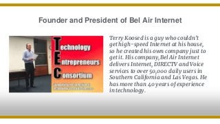 Founder and President of Bel Air Internet
Terry Koosed is a guy who couldn’t
get high-speed Internet at his house,
so he created his own company just to
get it. His company,Bel Air Internet
delivers Internet, DIRECTV and Voice
services to over 50,000 daily users in
Southern California and Las Vegas. He
has more than 40 years of experience
in technology.
 