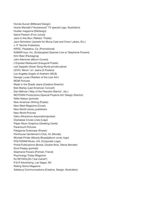 Honda-Suzuki (Billboard Design)
Howie Mandell (“Howiewood” TV special Logo, Illustration)
Hustler magazine (ReDesign)
Island Passion (Fruit Juices)
Jack-in-the-Box (‘Meteor’ Poster)
Jack Nicholson (Jackets for Movie Cast and Crew/ Lakers, Etc.)
J. P. Tarcher Publishers
KROC, Pasadena, Ca. (Promotional)
KAMAR toys, Inc. (Endangered Species Line w/ Stephanie Powers)
Kirin Beer (Packaging)
John Klemmer (Album Covers)
L’Express Restaurant (Inaugural Poster)
Led Zeppelin (Swan Song Mural–private plane)
LEVI’s ‘Movin’ on’ Jeans (3 Posters)
Los Angeles Angels of Anaheim (MLB)
George Lucas (‘Raiders of the Lost Ark’)
MGM Pictures
Made in the Shade Jeans (Creative Director)
Bob Marley (Last American Concert)
Dan Millman (‘Way of the Peaceful Warrior’, etc.)
MOTOWN Productions (Special Projects Art/ Design Director)
Willie Nelson (portrait)
New American Writing (Poster)
New West Magazine (Cover)
New World Library publishers
New World Pictures
Oahu Attractions Association(poster)
Orphalese Cruise Lines (Logo)
Paper Moon Graphics (Greeting Cards)
Paramount Pictures
Patagonia Outerwear (Poster)
Penthouse Gentlemen’s Club, HI. (Murals)
Michael Pinder (Moody Blues)(album cover, logo)
POLYGRAM Music, Intl. (Corporate Logo)
Portal Publications (Bowie, Doobie Bros, Stevie Wonder)
Elvis Presley (portrait)
Stephanie Powers (Portrait, Friend)
Psychology Today Magazine
RJ REYNOLDS (“Joe Camel”)
R & R Advertising, Las Vegas, NV.
Rolling Stone Magazine
Salisbury Communications (Creative, Design, Illustration)
 