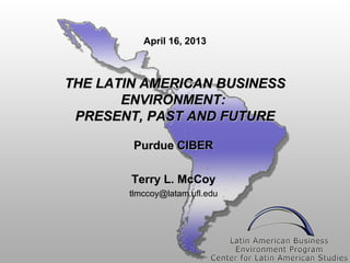 April 16, 2013



THE LATIN AMERICAN BUSINESS
       ENVIRONMENT:
 PRESENT, PAST AND FUTURE

        Purdue CIBER

        Terry L. McCoy
       tlmccoy@latam.ufl.edu
 