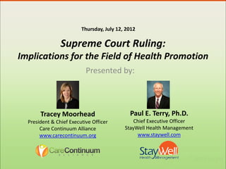 Thursday, July 12, 2012

                Supreme Court Ruling:
Implications for the Field of Health Promotion
                           Presented by:



       Tracey Moorhead                       Paul E. Terry, Ph.D.
  President & Chief Executive Officer          Chief Executive Officer
       Care Continuum Alliance             StayWell Health Management
       www.carecontinuum.org                    www.staywell.com
 