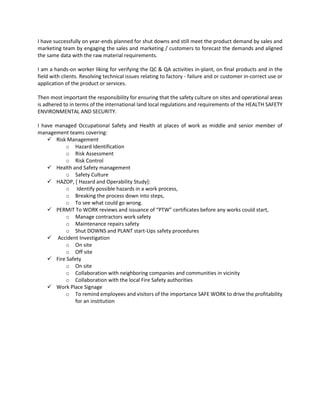 I have successfully on year-ends planned for shut downs and still meet the product demand by sales and
marketing team by engaging the sales and marketing / customers to forecast the demands and aligned
the same data with the raw material requirements.
I am a hands-on worker liking for verifying the QC & QA activities in-plant, on final products and in the
field with clients. Resolving technical issues relating to factory - failure and or customer in-correct use or
application of the product or services.
Then most important the responsibility for ensuring that the safety culture on sites and operational areas
is adhered to in terms of the international land local regulations and requirements of the HEALTH SAFETY
ENVIRONMENTAL AND SECURITY.
I have managed Occupational Safety and Health at places of work as middle and senior member of
management teams covering:
✓ Risk Management
o Hazard Identification
o Risk Assessment
o Risk Control
✓ Health and Safety management
o Safety Culture
✓ HAZOP, [ Hazard and Operability Study]:
o Identify possible hazards in a work process,
o Breaking the process down into steps,
o To see what could go wrong.
✓ PERMIT To WORK reviews and issuance of “PTW” certificates before any works could start,
o Manage contractors work safety
o Maintenance repairs safety
o Shut DOWNS and PLANT start-Ups safety procedures
✓ Accident Investigation
o On site
o Off site
✓ Fire Safety
o On site
o Collaboration with neighboring companies and communities in vicinity
o Collaboration with the local Fire Safety authorities
✓ Work Place Signage
o To remind employees and visitors of the importance SAFE WORK to drive the profitability
for an institution
 