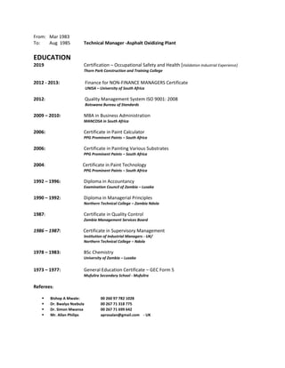 From: Mar 1983
To: Aug 1985 Technical Manager -Asphalt Oxidizing Plant
EDUCATION
2019 Certification – Occupational Safety and Health [Validation Industrial Experience]
Thorn Park Construction and Training College
2012 - 2013: Finance for NON-FINANCE MANAGERS Certificate
UNISA – University of South Africa
2012: Quality Management System ISO 9001: 2008
Botswana Bureau of Standards
2009 – 2010: MBA in Business Administration
MANCOSA in South Africa
2006: Certificate in Paint Calculator
PPG Prominent Paints – South Africa
2006: Certificate in Painting Various Substrates
PPG Prominent Paints – South Africa
2004: Certificate in Paint Technology
PPG Prominent Paints – South Africa
1992 – 1996: Diploma in Accountancy
Examination Council of Zambia – Lusaka
1990 – 1992: Diploma in Managerial Principles
Northern Technical College – Zambia Ndola
1987: Certificate in Quality Control
Zambia Management Services Board
1986 – 1987: Certificate in Supervisory Management
Institution of Industrial Managers - UK/
Northern Technical College – Ndola
1978 – 1983: BSc Chemistry
University of Zambia – Lusaka
1973 – 1977: General Education Certificate – GEC Form 5
Mufulira Secondary School - Mufulira
Referees:
▪ Bishop A Mwale: 00 260 97 782 1028
▪ Dr. Bwalya Nsebula 00 267 71 318 775
▪ Dr. Simon Mwansa 00 267 71 699 642
▪ Mr. Allan Philips aprosalan@gmail.com - UK
 