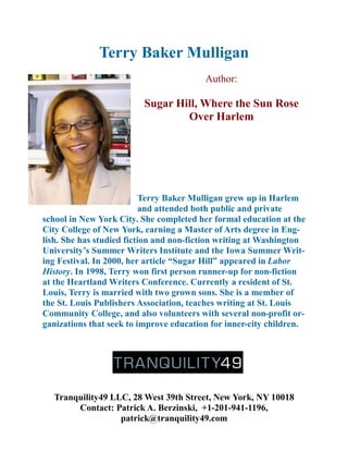 Terry Baker Mulligan
                                         Author:

                         Sugar Hill, Where the Sun Rose
                                 Over Harlem




                           Terry Baker Mulligan grew up in Harlem
                           and attended both public and private
school in New York City. She completed her formal education at the
City College of New York, earning a Master of Arts degree in Eng-
lish. She has studied fiction and non-fiction writing at Washington
University’s Summer Writers Institute and the Iowa Summer Writ-
ing Festival. In 2000, her article “Sugar Hill” appeared in Labor
History. In 1998, Terry won first person runner-up for non-fiction
at the Heartland Writers Conference. Currently a resident of St.
Louis, Terry is married with two grown sons. She is a member of
the St. Louis Publishers Association, teaches writing at St. Louis
Community College, and also volunteers with several non-profit or-
ganizations that seek to improve education for inner-city children.




  Tranquility49 LLC, 28 West 39th Street, New York, NY 10018
       Contact: Patrick A. Berzinski, +1-201-941-1196,
                  patrick@tranquility49.com
 