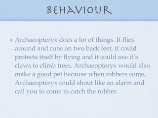 Behaviour

Archaeopteryx does a lot of things. It ﬂies
around and runs on two back feet. It could
protects itself by ﬂying and it could use it’s
claws to climb trees. Archaeopteryx would also
make a good pet because when robbers come,
Archaeopteryx could shout like an alarm and
call you to come to catch the robber.
 