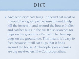 Diet
Archaeopteryx eats bugs. It doesn’t eat meat so
it would be a good pet because it would help
kill the insects in and around the house. It ﬂies
and catches bugs in the air. It also searches for
bugs on the ground so it’s useful to clean up
bugs on the ground too. This means it’s easy to
feed because it will eat bugs that it ﬁnds
around the house. Archaeopteryxes enemies
are big meat-eaters like Compsognathus.
 