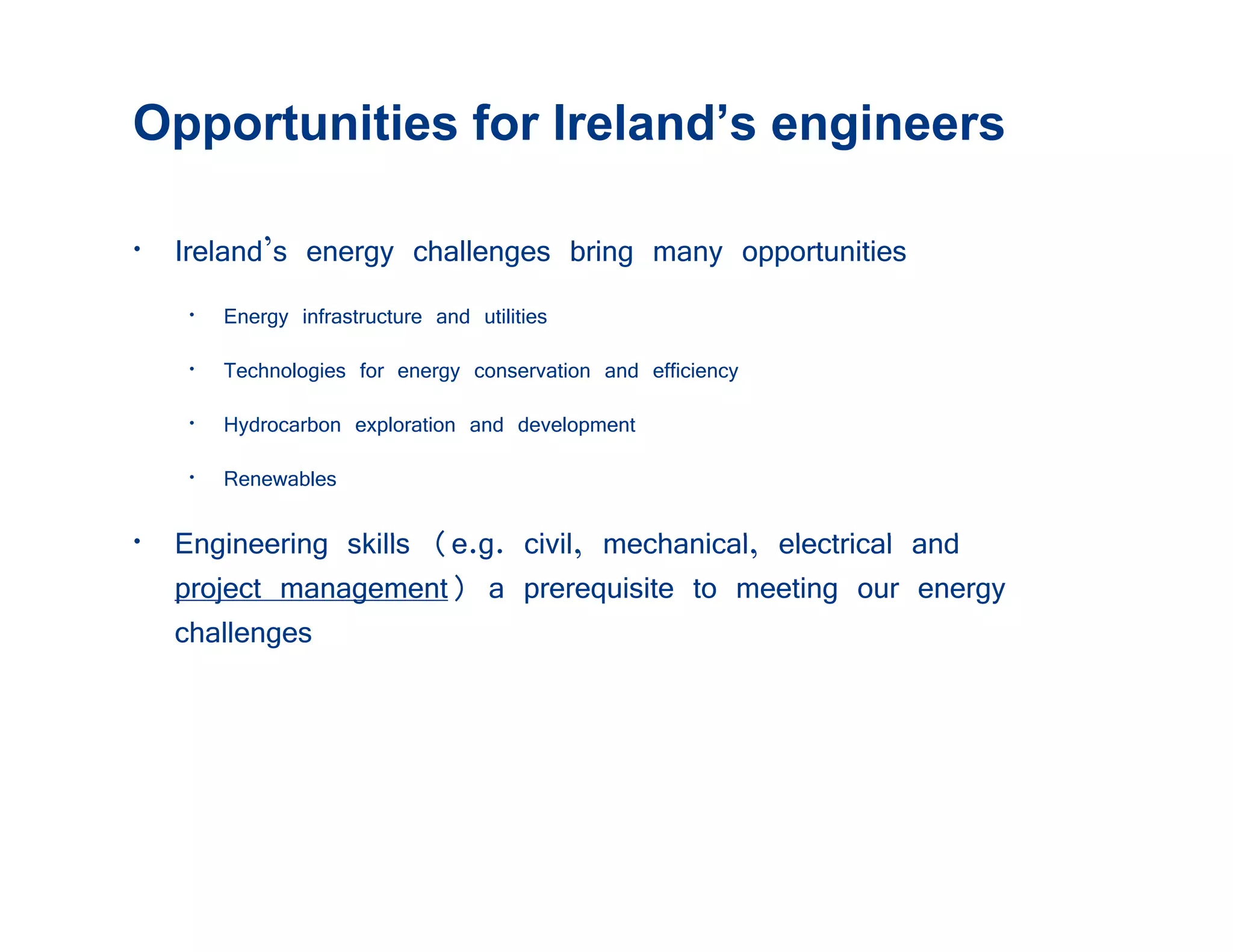 Opportunities for Ireland’s engineers

• Ireland’s energy challenges bring many opportunities
   • Energy infrastructure and utilities
   • Technologies for energy conservation and efficiency
   • Hydrocarbon exploration and development
   • Renewables

• E i i skills (
  Engineering kill (e.g. civil, mechanical, electricall and
                          i il     h i l l ti             d
  project management) a prerequisite to meeting our energy
  challenges
 