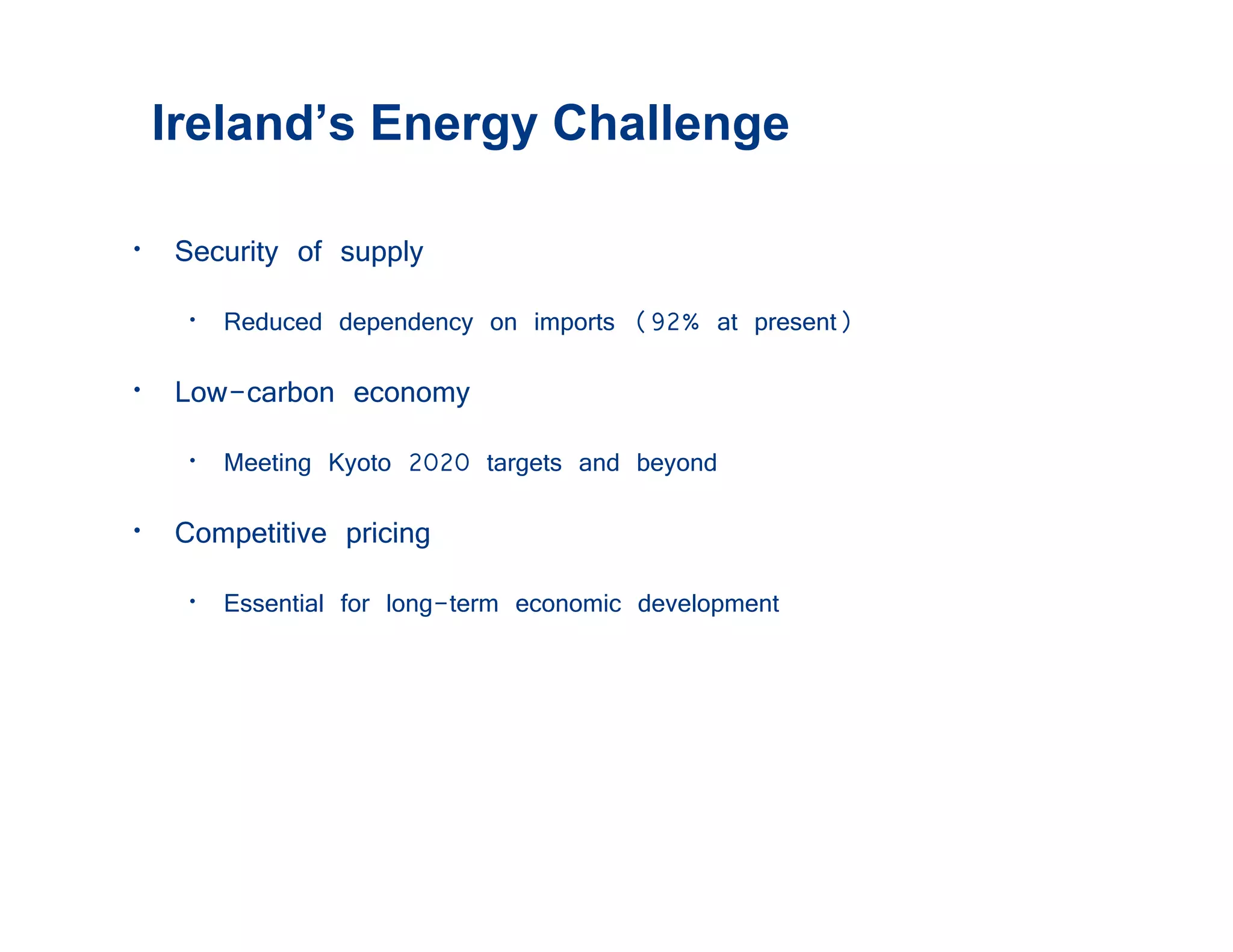 Ireland’s Energy Challenge

• Security of supply
   • Reduced dependency on imports (92% at present)
• Low-carbon economy
   • Meeting Kyoto 2020 targets and beyond
• Competitive pricing
   • Essential for long-term economic development
 