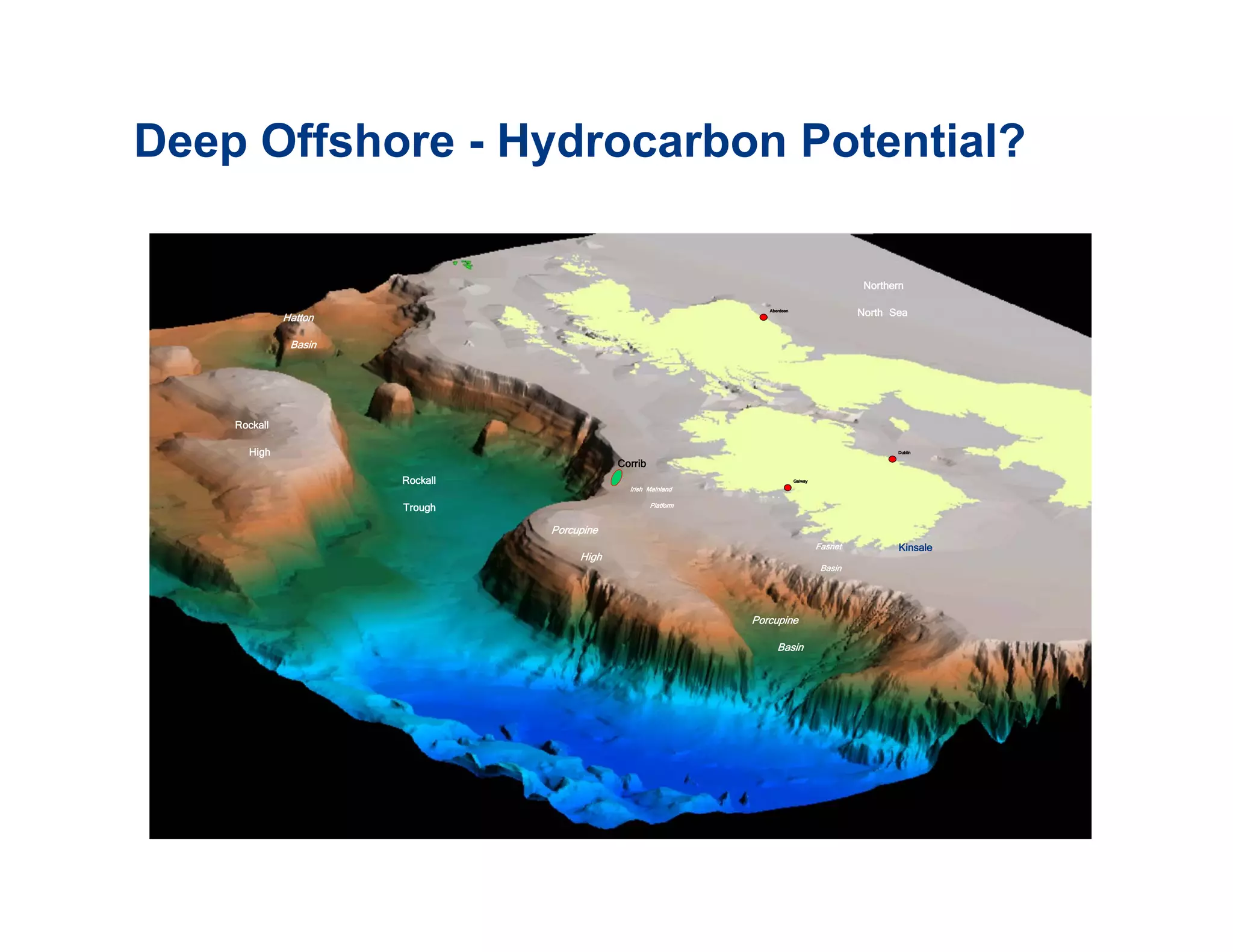 Deep Offshore - Hydrocarbon Potential?

                                                                                                    Northern

              Hatton
                                                                      Aberdeen
                                                                                                   North Sea

               Basin



    Rockall
      High                                                                                                Dublin

                                             Corrib
                                               Corrib
                       Rockall                  Irish Mainland
                                                                                 Galway



                       Trough                           Platform

                                 Porcupine
                                                                                          Fasnet          Kinsale
                                      High
                                                                                           Basin



                                                                   Porcupine
                                                                         Basin
 